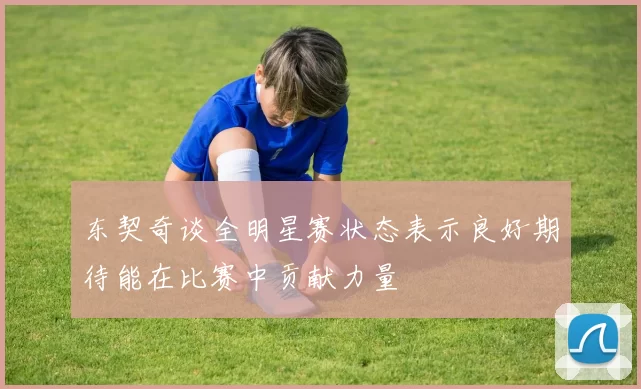东契奇谈全明星赛状态表示良好期待能在比赛中贡献力量