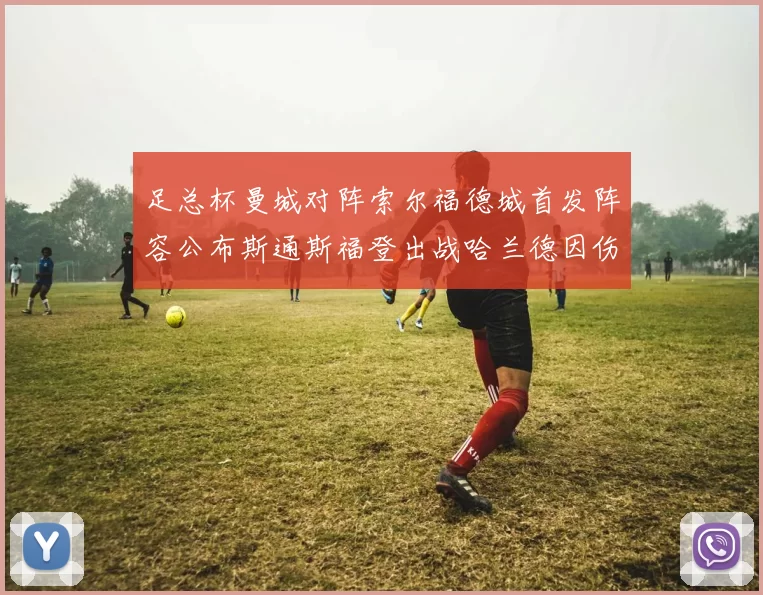 足总杯曼城对阵索尔福德城首发阵容公布斯通斯福登出战哈兰德因伤缺席