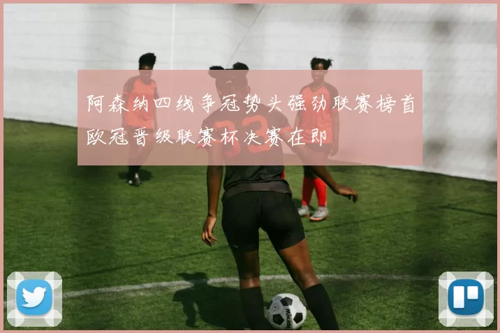 阿森纳四线争冠势头强劲联赛榜首欧冠晋级联赛杯决赛在即