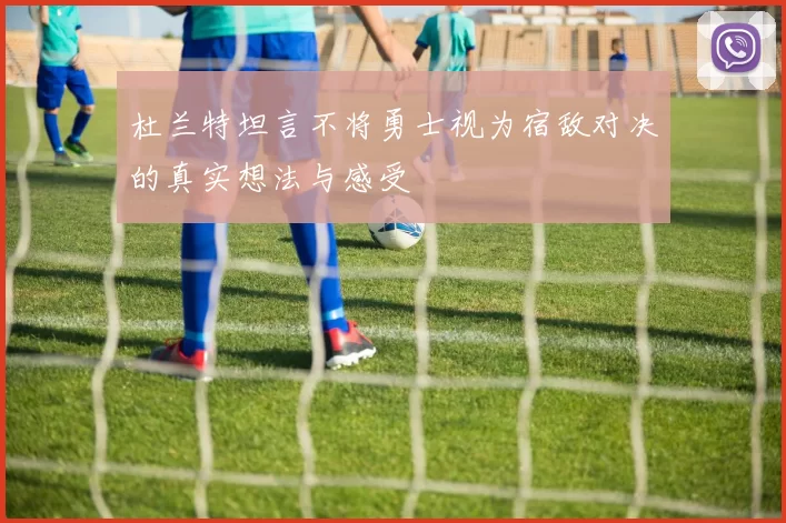 杜兰特坦言不将勇士视为宿敌对决的真实想法与感受