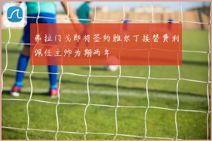 弗拉门戈即将签约雅尔丁接替费利佩任主帅为期两年