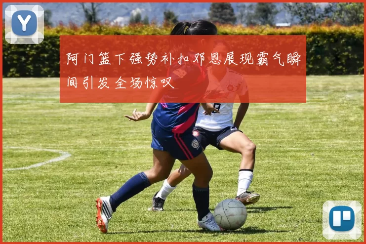阿门篮下强势补扣邓恩展现霸气瞬间引发全场惊叹