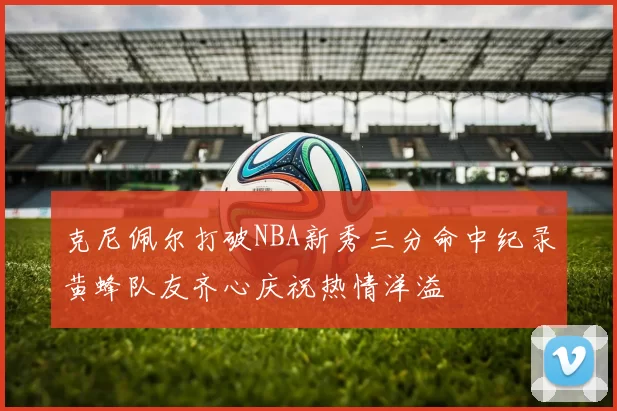 克尼佩尔打破NBA新秀三分命中纪录黄蜂队友齐心庆祝热情洋溢