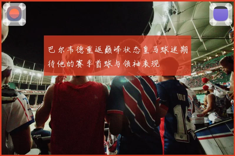 巴尔韦德重返巅峰状态皇马球迷期待他的赛季首球与领袖表现