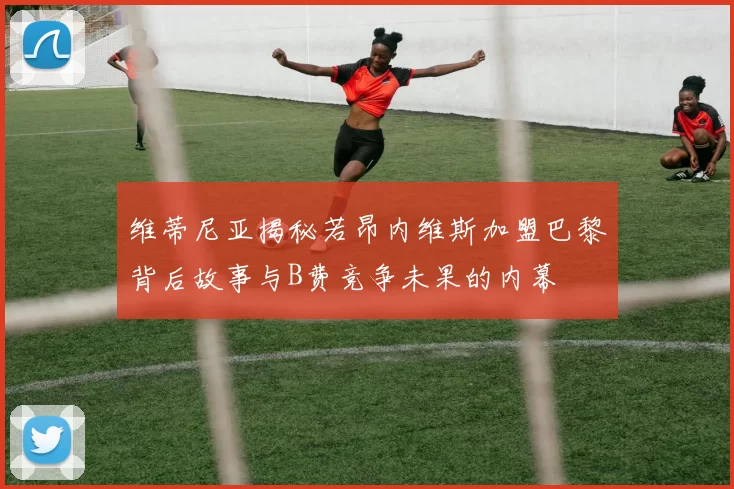 维蒂尼亚揭秘若昂内维斯加盟巴黎背后故事与B费竞争未果的内幕
