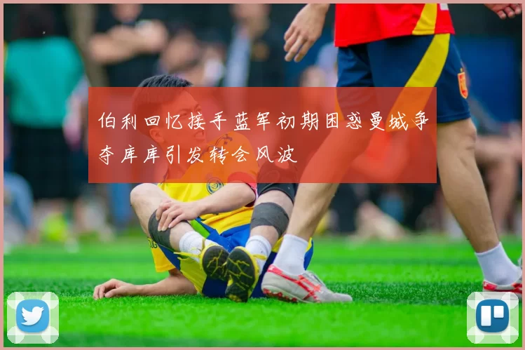 伯利回忆接手蓝军初期困惑曼城争夺库库引发转会风波