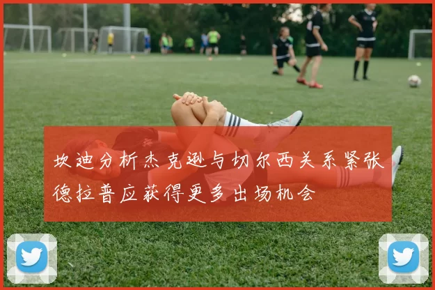 坎迪分析杰克逊与切尔西关系紧张德拉普应获得更多出场机会