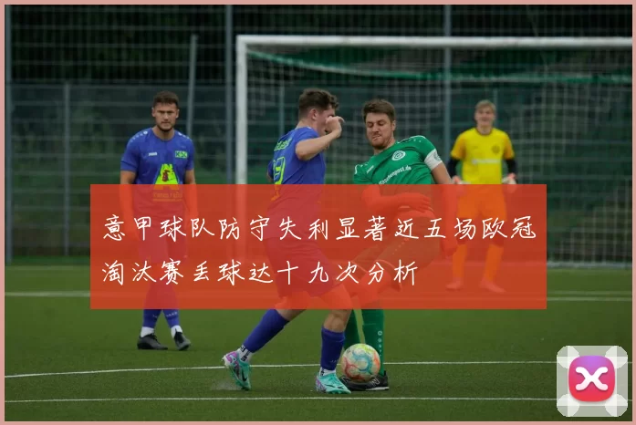 意甲球队防守失利显著近五场欧冠淘汰赛丢球达十九次分析