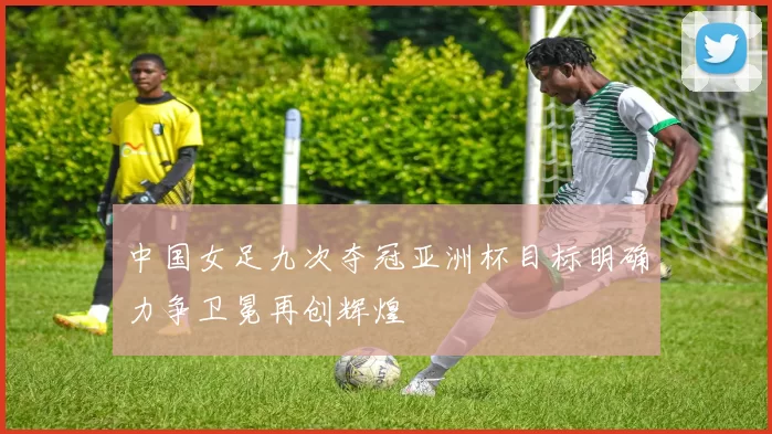 中国女足九次夺冠亚洲杯目标明确力争卫冕再创辉煌