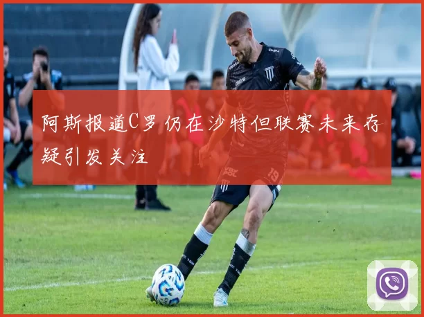阿斯报道C罗仍在沙特但联赛未来存疑引发关注