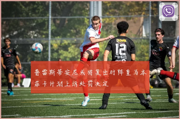 普雷斯蒂安尼或将复出对阵皇马本菲卡计划上诉处罚决定