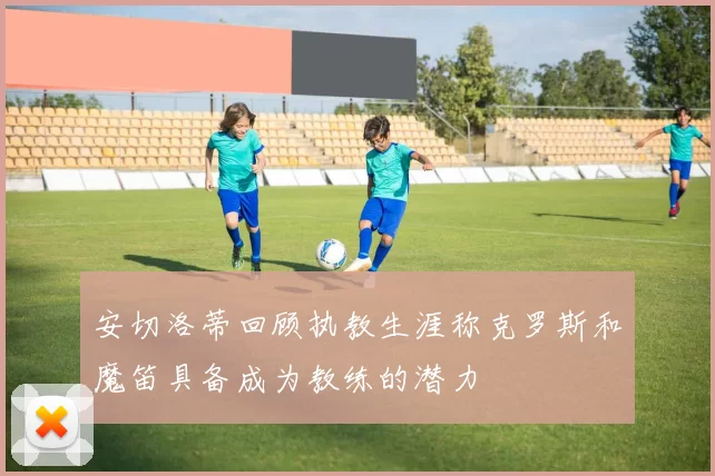安切洛蒂回顾执教生涯称克罗斯和魔笛具备成为教练的潜力