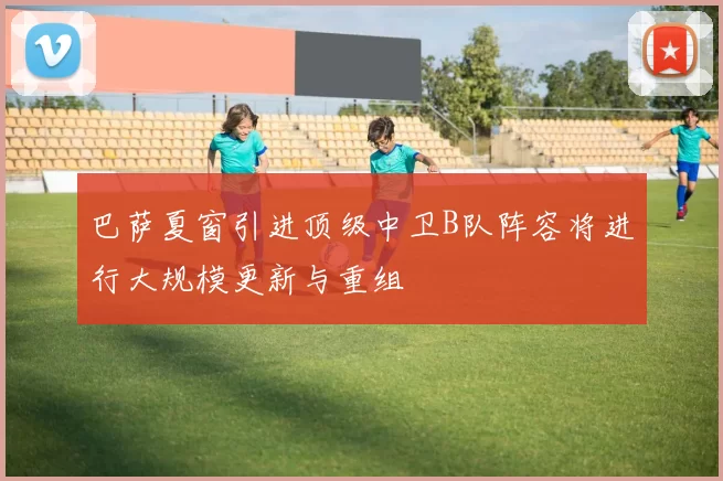 巴萨夏窗引进顶级中卫B队阵容将进行大规模更新与重组