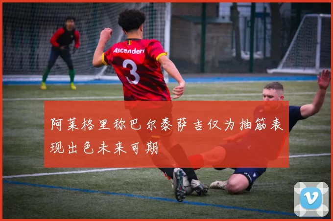 阿莱格里称巴尔泰萨吉仅为抽筋表现出色未来可期